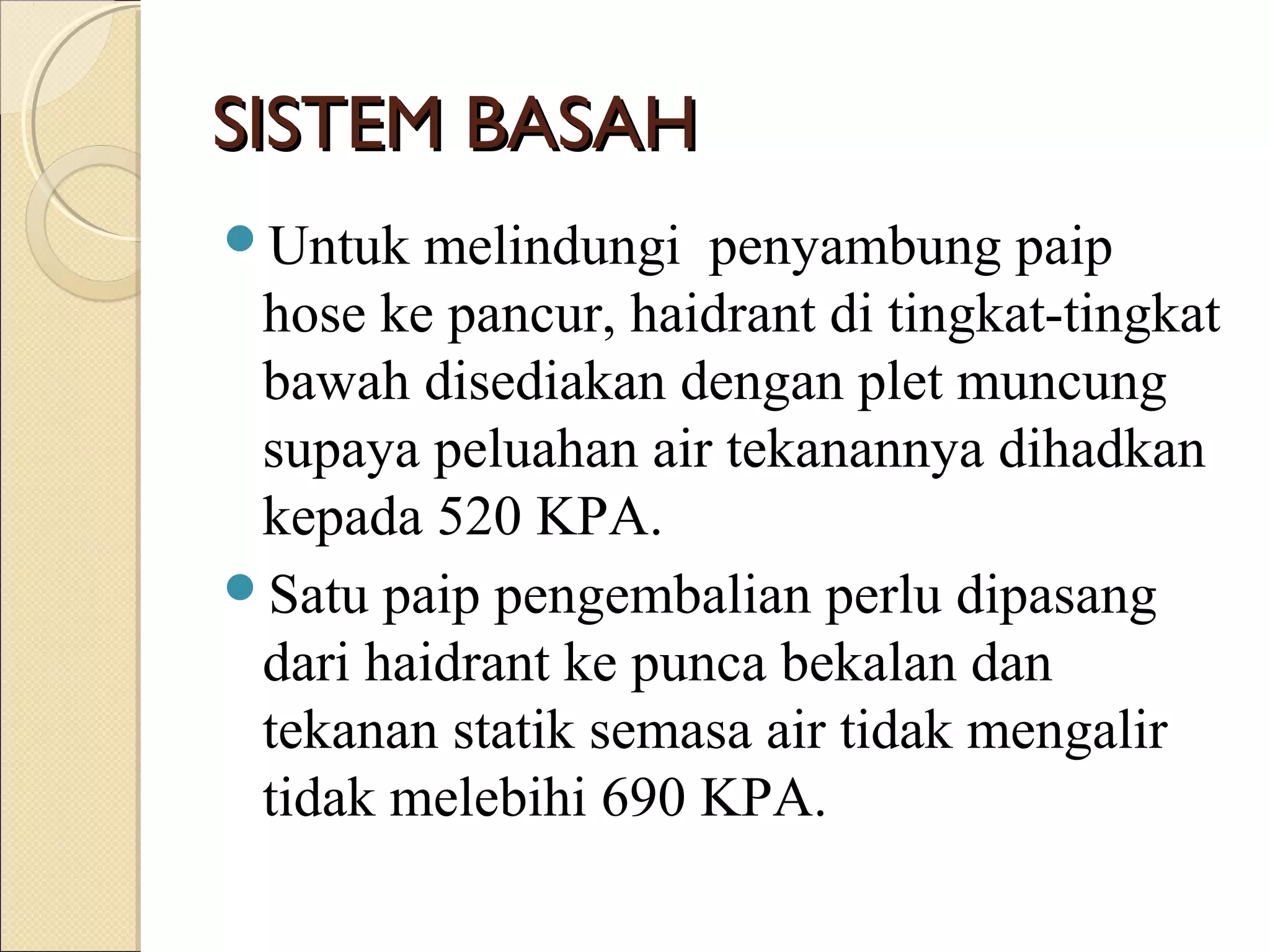 Untuk melindungi penyambung paip
hose ke pancur, haidrant di tingkat-tingkat
bawah disediakan dengan plet muncung
supaya peluahan air tekanannya dihadkan
kepada 520 KPA.
Satu paip pengembalian perlu dipasang
dari haidrant ke punca bekalan dan
tekanan statik semasa air tidak mengalir
tidak melebihi 690 KPA.
SISTEM BASAHSISTEM BASAH
 