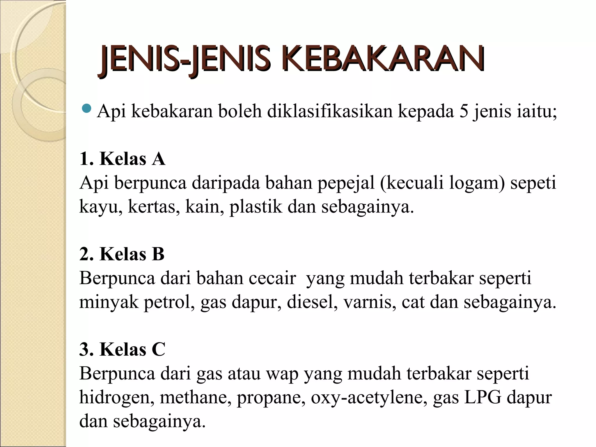 JENIS-JENIS KEBAKARANJENIS-JENIS KEBAKARAN
Api kebakaran boleh diklasifikasikan kepada 5 jenis iaitu;
1. Kelas A
Api berpunca daripada bahan pepejal (kecuali logam) sepeti
kayu, kertas, kain, plastik dan sebagainya.
2. Kelas B
Berpunca dari bahan cecair yang mudah terbakar seperti
minyak petrol, gas dapur, diesel, varnis, cat dan sebagainya.
3. Kelas C
Berpunca dari gas atau wap yang mudah terbakar seperti
hidrogen, methane, propane, oxy-acetylene, gas LPG dapur
dan sebagainya.
 