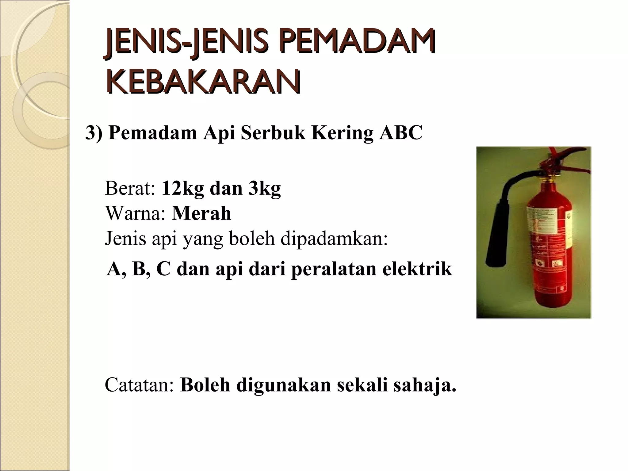 3) Pemadam Api Serbuk Kering ABC
Berat: 12kg dan 3kg
Warna: Merah
Jenis api yang boleh dipadamkan:
A, B, C dan api dari peralatan elektrik
Catatan: Boleh digunakan sekali sahaja.
JENIS-JENIS PEMADAMJENIS-JENIS PEMADAM
KEBAKARANKEBAKARAN
 