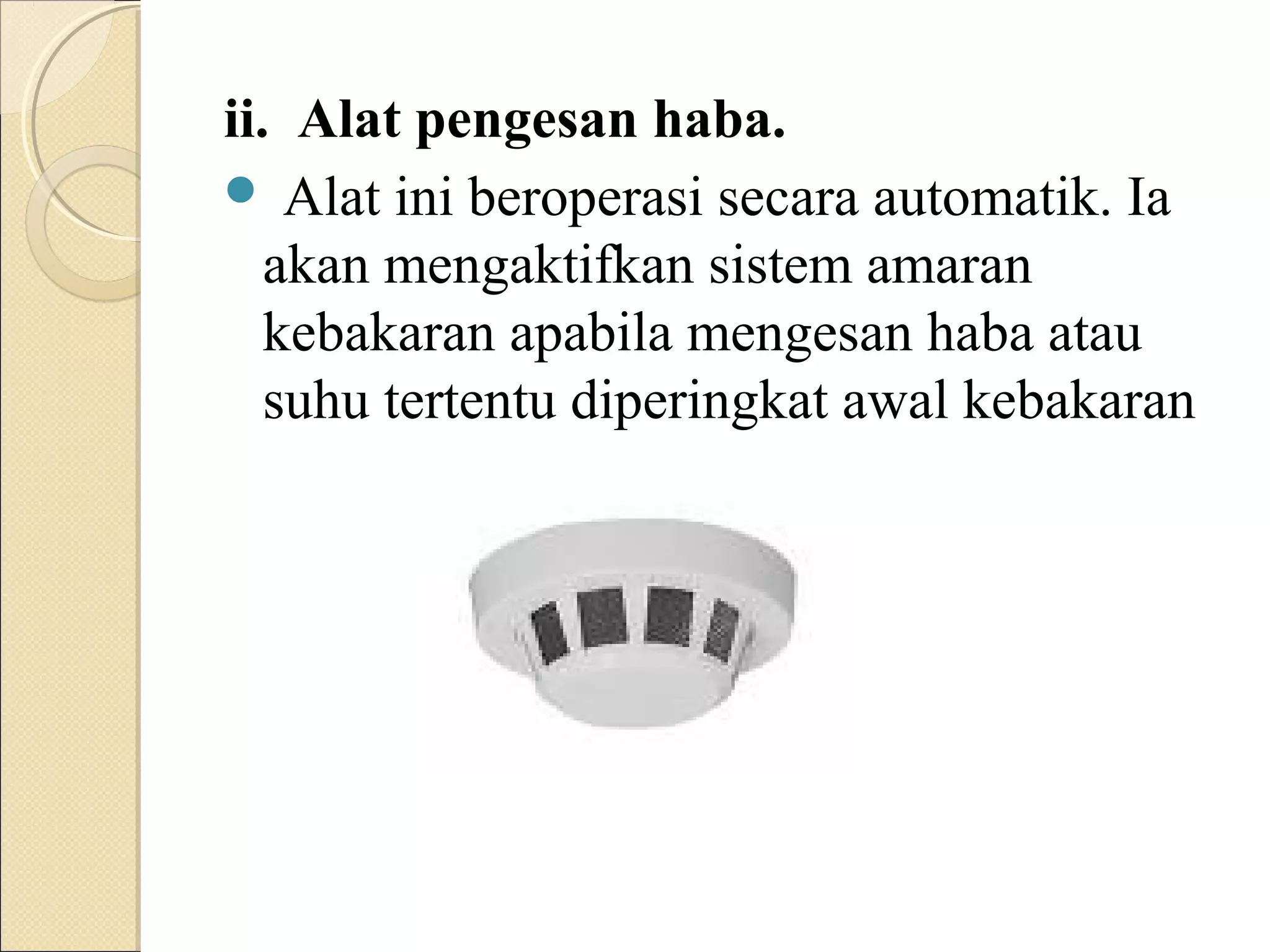 ii. Alat pengesan haba.
 Alat ini beroperasi secara automatik. Ia
akan mengaktifkan sistem amaran
kebakaran apabila mengesan haba atau
suhu tertentu diperingkat awal kebakaran
 