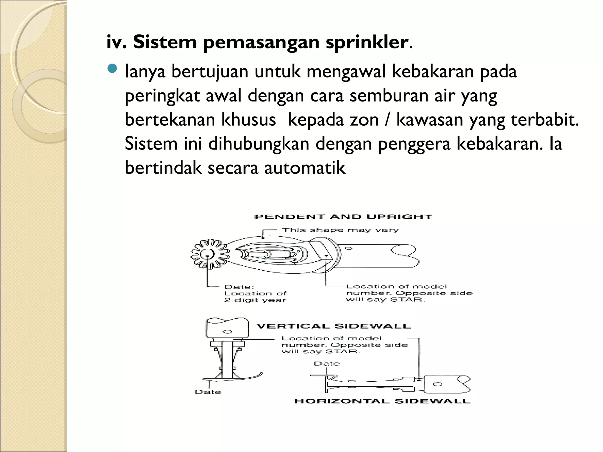 iv. Sistem pemasangan sprinkler.
 Ianya bertujuan untuk mengawal kebakaran pada
peringkat awal dengan cara semburan air yang
bertekanan khusus  kepada zon / kawasan yang terbabit.
Sistem ini dihubungkan dengan penggera kebakaran. Ia
bertindak secara automatik
 