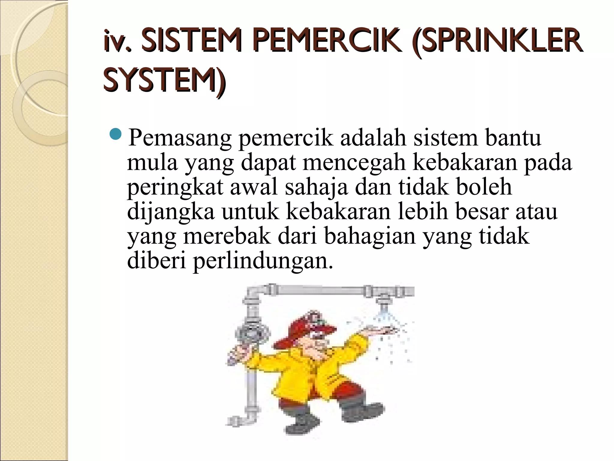 iv. SISTEM PEMERCIK (SPRINKLERiv. SISTEM PEMERCIK (SPRINKLER
SYSTEM)SYSTEM)
Pemasang pemercik adalah sistem bantu
mula yang dapat mencegah kebakaran pada
peringkat awal sahaja dan tidak boleh
dijangka untuk kebakaran lebih besar atau
yang merebak dari bahagian yang tidak
diberi perlindungan.
 