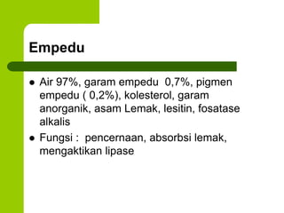 Empedu
 Air 97%, garam empedu 0,7%, pigmen
empedu ( 0,2%), kolesterol, garam
anorganik, asam Lemak, lesitin, fosatase
alkalis
 Fungsi : pencernaan, absorbsi lemak,
mengaktikan lipase
 