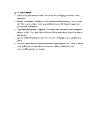 b) LANGKAH KERJA
 Cabut kedua-dua terminal bateri sebelum melakukan kerja pendawaian selain
pengujian.
 Apabila anda bekerja pada kereta, lihat mana-mana bahagian yang akan longgar
dari klip, kerana terdapat risiko tersepit atau terbakar. Sentiasa menggantikan
pendawaian pada klip itu.
 Juga mencari grommets yang telah keluar dari soket. Keluarkan dari lubang soket
dengan berhati - hati agar tidak terhiris melalui penebat wayar dan menyebabkan
litar pintas.
 Apabila anda menarik sambungan lain, mencari sambungan wayar yang hampir
putus.
 Jika perlu , bersihkan sambungan permukaan logam dengan kain . Tetapi ia adalah
lebih baik untuk menggantikan terminal yang sudah terkoyak dan telah
memusnahkan lapisan permukaan.
 