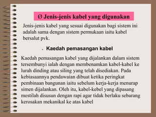 Ø Jenis-jenis kabel yang digunakan
Jenis-jenis kabel yang sesuai digunakan bagi sistem ini
adalah sama dengan sistem permukaan iaitu kabel
bersalut pvk.


Kaedah pemasangan kabel

Kaedah pemasangan kabel yang dijalankan dalam sistem
tersembunyi ialah dengan membenamkan kabel-kabel ke
lurah dinding atau siling yang telah disediakan. Pada
kebiasaannya pendawaian dibuat ketika peringkat
pembinaan bangunan iaitu sebelum kerja-kerja menurap
simen dijalankan. Oleh itu, kabel-kebel yang dipasang
mestilah disusun dengan rapi agar tidak berlaku sebarang
kerosakan mekanikal ke atas kabel

 