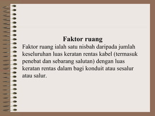 Faktor ruang
Faktor ruang ialah satu nisbah daripada jumlah
keseluruhan luas keratan rentas kabel (termasuk
penebat dan sebarang salutan) dengan luas
keratan rentas dalam bagi konduit atau sesalur
atau salur.

 