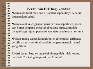 Peraturan IEE bagi konduit
Semua konduit mestilah disiapkan sepenuhnya sebelum
dimasukkan kabel.
Semua alat kelengkapan jenis periksa seperti tee, sesiku
dan kotan simpang mestilah dipasang supaya mudah
dicapai bagi tujuan pemeriksaan atau pendawaian semula.
Faktor ruang dalam konduit boleh ditentukan daripada
pemilihan saiz nominal konduit dengan merujuk jadual
yang diberi.
Jejari dalam bagi setiap selekoh mestilah tidak kurang
daripada 2.5 kali garispusat luar konduit.

 