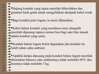 Hujung konduit yang tajam mestilah dibersihkan dan
gunakan bush getah untuk mengelakkan daripada kabel rosak.
Bagi konduit jenis logam, ia mesti dibumikan.
Kabel dalam konduit yang membawa arus ulangalik
mestilah dipasang supaya semua fasa bagi satu litar masuk
dalam konduit yang sama.
Konduit bukan logam boleh digunakan jika konduit itu
boleh tahan suhu ambient.
Apabila lampu dipasang pada konduit bukan logam mestilah
ditentukan bahawa suhu ambientnya tidak melebihi 60ºC dan
beratnya tidak melebihi 3 kg.

 