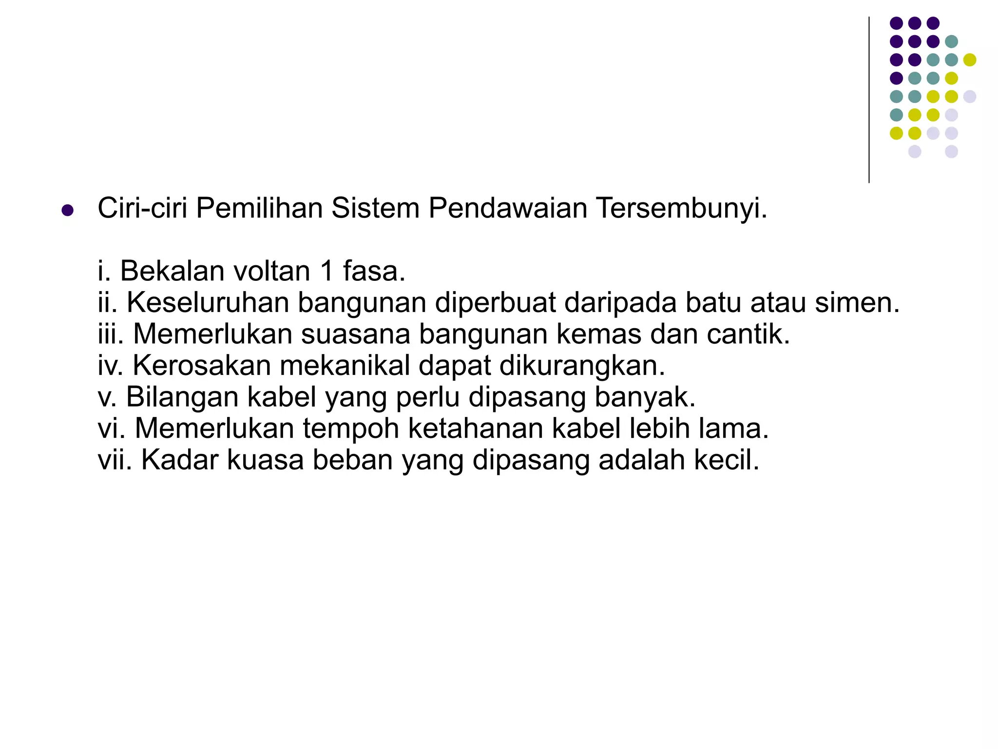  Ciri-ciri Pemilihan Sistem Pendawaian Tersembunyi.
i. Bekalan voltan 1 fasa.
ii. Keseluruhan bangunan diperbuat daripada batu atau simen.
iii. Memerlukan suasana bangunan kemas dan cantik.
iv. Kerosakan mekanikal dapat dikurangkan.
v. Bilangan kabel yang perlu dipasang banyak.
vi. Memerlukan tempoh ketahanan kabel lebih lama.
vii. Kadar kuasa beban yang dipasang adalah kecil.
 