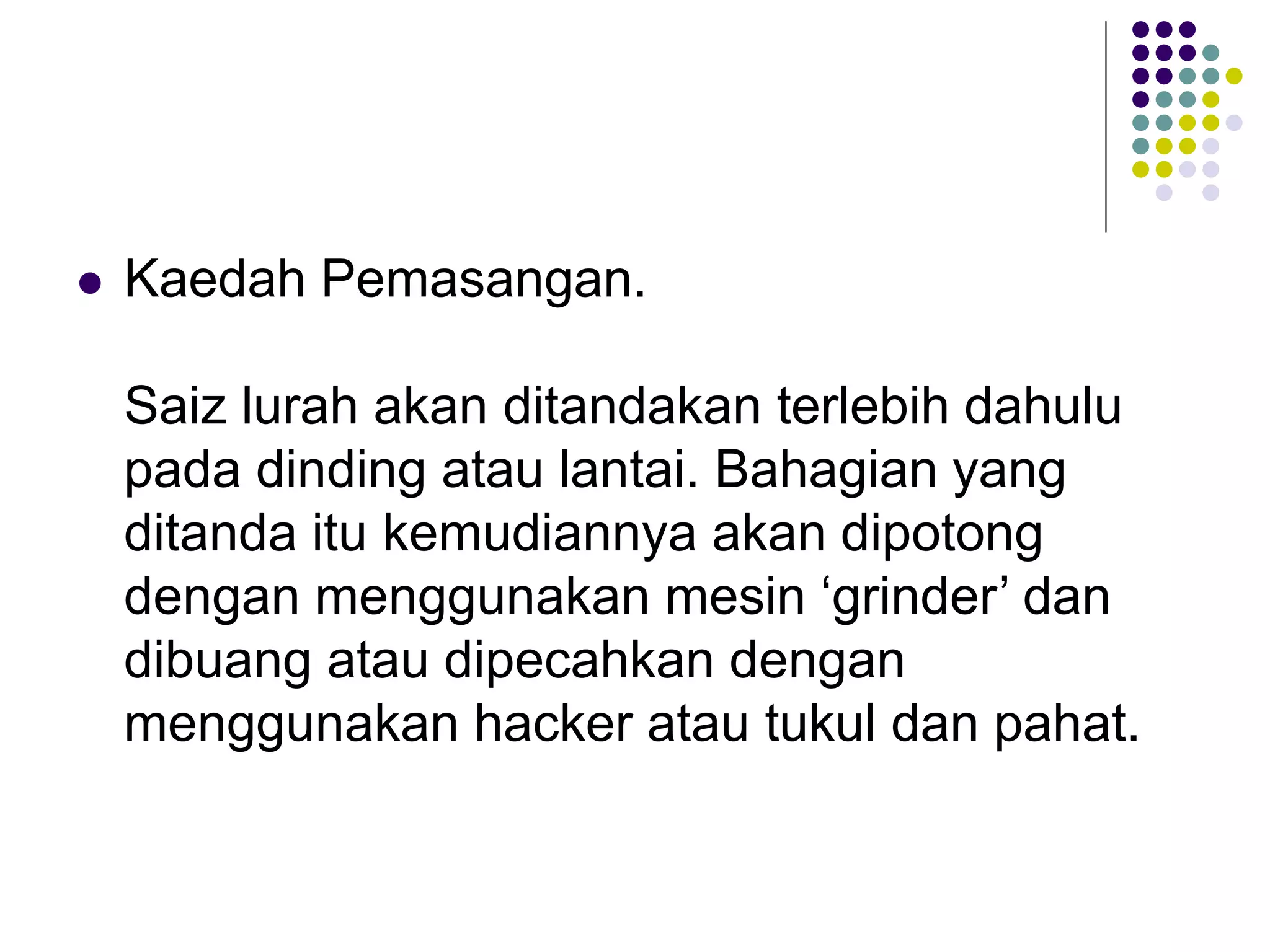  Kaedah Pemasangan.
Saiz lurah akan ditandakan terlebih dahulu
pada dinding atau lantai. Bahagian yang
ditanda itu kemudiannya akan dipotong
dengan menggunakan mesin ‘grinder’ dan
dibuang atau dipecahkan dengan
menggunakan hacker atau tukul dan pahat.
 