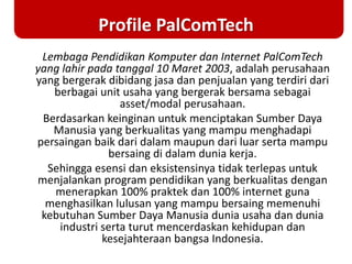 Profile PalComTech
Lembaga Pendidikan Komputer dan Internet PalComTech
yang lahir pada tanggal 10 Maret 2003, adalah perusahaan
yang bergerak dibidang jasa dan penjualan yang terdiri dari
berbagai unit usaha yang bergerak bersama sebagai
asset/modal perusahaan.
Berdasarkan keinginan untuk menciptakan Sumber Daya
Manusia yang berkualitas yang mampu menghadapi
persaingan baik dari dalam maupun dari luar serta mampu
bersaing di dalam dunia kerja.
Sehingga esensi dan eksistensinya tidak terlepas untuk
menjalankan program pendidikan yang berkualitas dengan
menerapkan 100% praktek dan 100% internet guna
menghasilkan lulusan yang mampu bersaing memenuhi
kebutuhan Sumber Daya Manusia dunia usaha dan dunia
industri serta turut mencerdaskan kehidupan dan
kesejahteraan bangsa Indonesia.
 