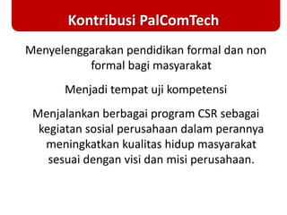 Kontribusi PalComTech
Menyelenggarakan pendidikan formal dan non
formal bagi masyarakat
Menjadi tempat uji kompetensi
Menjalankan berbagai program CSR sebagai
kegiatan sosial perusahaan dalam perannya
meningkatkan kualitas hidup masyarakat
sesuai dengan visi dan misi perusahaan.
 