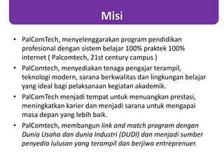 Misi
• PalComTech, menyelenggarakan program pendidikan
profesional dengan sistem belajar 100% praktek 100%
internet ( Palcomtech, 21st century campus )
• PalComtech, menyediakan tenaga pengajar terampil,
teknologi modern, sarana berkwalitas dan lingkungan belajar
yang ideal bagi pelaksanaan kegiatan akademik.
• PalComTech menjadi tempat untuk menuangkan prestasi,
meningkatkan karier dan menjadi sarana untuk mengapai
masa depan yang lebih baik.
• PalComtech, membangun link and match program dengan
Dunia Usaha dan dunia Industri (DUDI) dan menjadi sumber
penyedia lulusan yang terampil dan berjiwa entreprenuer.
 