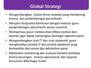 Global Strategi
• Mengembangkan sistem bisnis terpadu yang mendorong
kinerja dan perkembangan perusahaan.
• Menjalin kerjasama kemitraan dengan investor guna
pengembangan palcomtech secara nasional
• Memperluas pasar melalui diversifikasi produk dan
layanan agar dapat menjangkau berbagai segment pasar .
• Mengembangkan riset IT dan riset akademik guna
menghasilkan produk IT dan produk akademik yang
berkwalitas dan sesuai dgn kebutuhan pasar.
• Melakukan monitoring dan evaluasi berkala terhadap
kinerja keuangan, kinerja operasional, dan layanan
konsumen diberbagai outlet
 