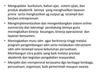 • Mengupdate kurikulum, bahan ajar, sistem ujian, dan
produk akademik lainnya yang menghasilkan layanan
prima serta menghasilkan yg output yg terampil dan
berjiwa entreprenuer.
• Mengimplementasikan dan mengembangkan sistem online
euniversity dan teknologi pendukung lainnya guna
meningkatkan kinerja keuangan, kinerja operasional dan
layanan konsumen.
• Meningkatkan mutu sdm agar berkinerja tinggi melalui
program pengembangan sdm serta melakukan rekrutment
sdm sdm terampil sesuai kebutuhan perusahaan.
Membangun citra public yang baik melalui prestasi
akademik dan kegiatan pengabdian masyarakat.
• Menjalin dan mempererat kerjasama dgn berbagai lembaga,
perusahaan, organisasi, baik pemerintah maupun swasta
 