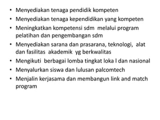 • Menyediakan tenaga pendidik kompeten
• Menyediakan tenaga kependidikan yang kompeten
• Meningkatkan kompetensi sdm melalui program
pelatihan dan pengembangan sdm
• Menyediakan sarana dan prasarana, teknologi, alat
dan fasilitas akademik yg berkwalitas
• Mengikuti berbagai lomba tingkat loka l dan nasional
• Menyalurkan siswa dan lulusan palcomtech
• Menjalin kerjasama dan membangun link and match
program
 