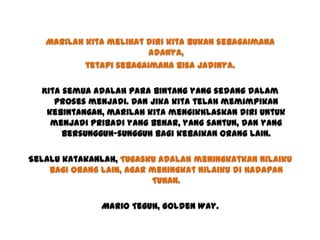 Marilah kita melihat diri kita bukan sebagaimana
adanya,
tetapi sebagaimana bisa jadinya.
Kita semua adalah para bintang yang sedang dalam
proses menjadi. Dan jika kita telah memimpikan
kebintangan, marilah kita mengikhlaskan diri untuk
menjadi pribadi yang benar, yang santun, dan yang
bersungguh-sungguh bagi kebaikan orang lain.
Selalu katakanlah, Tugasku adalah meningkatkan nilaiku
bagi orang lain, agar meningkat nilaiku di hadapan
Tuhan.
Mario Teguh, Golden Way.
 
