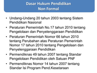 Dasar Hukum Pendidikan
Non Formal
• Undang-Undang 20 tahun 2003 tentang Sistem
Pendidikan Nasional
• Peraturan Pemerintah No.17 tahun 2010 tentang
Pengelolaan dan Penyelenggaraan Pendidikan
• Peraturan Pemerintah Nomor 66 tahun 2010
tentang Perubahan atas Peraturan Pemerintah
Nomor 17 tahun 2010 tentang Pengelolaan dan
Penyelenggaraan Pendidikan
• Permendiknas 49 tahun 2007 tentang Standar
Pengelolaan Pendidikan oleh Satuan PNF
• Permendiknas Nomor 14 tahun 2007 tentang
Standar Isi Program Pend.Kesetaraan
 
