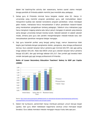 dalam hal teaching-like activity dan wawancara, karena syarat utama menjadi
tenaga pendidik di Finlandia adalah memiliki jiwa mendidik atau pedagogi.
3. Setiap guru di Finlandia minimal harus bergelar master alias S2. Hanya 11
universitas yang memiliki program pendidikan guru, jadi memudahkan dalam
mengontrol kualitas dan standar konsistensi program pendidikan. Untuk mendapat
gelar master, mahasiswa harus menyelesaikan 5 tahun pendidikan research-based
yang menekankan pengetahuan tentang pedagogic. Sebelum lulus mahasiswa juga
harus mengikuti magang selama satu tahun penuh mengajar di sekolah yang bekerja
sama dengan universitas tempat mereka kuliah. Sekolah-sekolah ini adalah sekolah
model, dimana para guru dan peneliti mengembangkan metode-metode baru dan
menyelesaikan penelitian mengenai belajar mengajar.
4. Gaji guru bukanlah profesi yang bergaji paling tinggi, namun besarannya tidak
begitu jauh berbeda dengan penghasilan dokter, pengacara, atau tenaga professional
lainnya. Guru sekolah lanjutan tahun pertama gaji minimal $34,707; dan gaji paling
tinggi sebesar $54,181. Rata-rata OECD untuk guru sekolah lanjutan tahun pertama
bergaji $31,687; dan gaji tertinggi sebesar $51,317. Dan jumlah gaji tersebut lebih
rendah daripada gaji-gaji tenaga professional di Finlandia.
Ratio of Lower Secondary Education Teachers’ Salary to GDP per Capita
(2008)
Source: http://www.ncee.org/programs-affiliates/center-on-international-education-benchmarking/top-performing-
countries/finland-overview/finland-teacher-and-principal-quality/
5. Dalam hal kurikulum, pemerintah hanya membuat panduan umum berupa target
(goals). Dan guru diberi kebebasan bagaimana caranya untuk mencapai target
tersebut. Guru bebas memakai metode mengajar maupun buku teks apa pun.
 