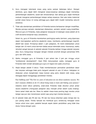 6. Guru mengajar kelompok siswa yang sama sampai beberapa tahun. Dengan
demikian, guru dapat lebih mengenal siswa-siswanya sekaligus dapat memantau
perkembangan akademik, sosial dan emosionalnya. Dan setiap guru wajib membuat
evaluasi mengenai perkembangan belajar setiap siswanya. Dan satu kelas maksimal
jumlah siswa hanya 12 orang sehingga guru dapat lebih mudah memantau seluruh
siswanya.
7. Tidak ada standarisasi pendidikan di Finlandia karena berlawanan dengan kreatifitas.
Mereka percaya semakin standarisasi ditekankan, semakin sempit ruang kreatifitas.
Menurut guru di Finlandia, mata pelajaran terpopuler di kalangan siswa adalah art &
craft terutama kerajinan kayu (woodwork).
Selain itu, guru di Finlandia menekankan pentingnya waktu bermain, yang dipercaya
dapat meningkatkan performa akademik siswa, membantu perkembangan kognitif,
afektif dan sosial. Prinsipnya dalam 1 jam pelajaran, 45 menit dialokasikan untuk
belajar dan 15 menit untuk bermain bebas sesuai kehendak siswa. Karenanya, waktu
istirahat sangat banyak di sekolah-sekolah Finlandia bahkan hingga sekolah lanjutan
atas. Guru mengurangi mengajar dengan metode ceramah dengan persentase 40%
guru dan 60% siswa.
8. Waktu mengajar guru di Finlandia 4 jam sehari dan 2 jam per minggu untuk
“professional development”. Hasil PISA menunjukkan waktu mengajar guru di
Finlandia lebih rendah daripada guru-guru di negara lain pada umumnya.
9. Wajib belajar adalah 9 tahun. Tidak memberlakukan pemisahan pendidikan dasar
dan lanjutan sehingga tidak perlu berganti sekolah di usia 13 tahun. Kebijakan ini
dilakukan untuk menghindari masa transisi yang perlu dialami oleh siswa, yang
dianggap dapat mengganggu pendidikan mereka.
Pasi Sahlberg said "The first six years of education are not about academic success. We
don’t measure children at all. It’s about being ready to learn and finding your passion."
(Selama enam tahun pertama, anak-anak Finlandia tidak dituntut untuk pintar
secara akademik (menguasai pelajaran atau menjadi pintar dalam suatu bidang).
Sama sekali tidak ada tes. Masa itu adalah masa-masa penting bagi mereka untuk
belajar apa pun dan menentukan sendiri apa yang ingin mereka lakukan.)
10. Di sekolah tidak ada PR dan tes. PR dan tes hanya diberikan pada remaja dan itu
pun jarang sekali. Terlalu banyak tes membuat guru cenderung mengajar siswa
hanya untuk lulus ujian, padahal banyak aspek dalam pendidikan yang tidak bisa
diukur hanya dengan ujian.
 