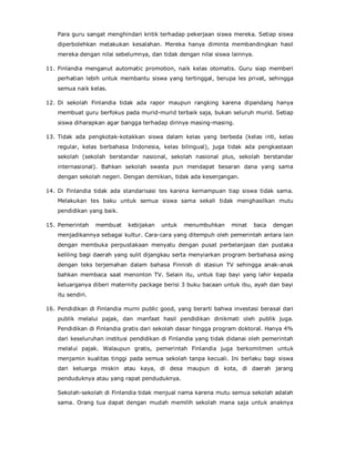 Para guru sangat menghindari kritik terhadap pekerjaan siswa mereka. Setiap siswa
diperbolehkan melakukan kesalahan. Mereka hanya diminta membandingkan hasil
mereka dengan nilai sebelumnya, dan tidak dengan nilai siswa lainnya.
11. Finlandia menganut automatic promotion, naik kelas otomatis. Guru siap memberi
perhatian lebih untuk membantu siswa yang tertinggal, berupa les privat, sehingga
semua naik kelas.
12. Di sekolah Finlandia tidak ada rapor maupun rangking karena dipandang hanya
membuat guru berfokus pada murid-murid terbaik saja, bukan seluruh murid. Setiap
siswa diharapkan agar bangga terhadap dirinya masing-masing.
13. Tidak ada pengkotak-kotakkan siswa dalam kelas yang berbeda (kelas inti, kelas
regular, kelas berbahasa Indonesia, kelas bilingual), juga tidak ada pengkastaan
sekolah (sekolah berstandar nasional, sekolah nasional plus, sekolah berstandar
internasional). Bahkan sekolah swasta pun mendapat besaran dana yang sama
dengan sekolah negeri. Dengan demikian, tidak ada kesenjangan.
14. Di Finlandia tidak ada standarisasi tes karena kemampuan tiap siswa tidak sama.
Melakukan tes baku untuk semua siswa sama sekali tidak menghasilkan mutu
pendidikan yang baik.
15. Pemerintah membuat kebijakan untuk menumbuhkan minat baca dengan
menjadikannya sebagai kultur. Cara-cara yang ditempuh oleh pemerintah antara lain
dengan membuka perpustakaan menyatu dengan pusat perbelanjaan dan pustaka
keliling bagi daerah yang sulit dijangkau serta menyiarkan program berbahasa asing
dengan teks terjemahan dalam bahasa Finnish di stasiun TV sehingga anak-anak
bahkan membaca saat menonton TV. Selain itu, untuk tiap bayi yang lahir kepada
keluarganya diberi maternity package berisi 3 buku bacaan untuk ibu, ayah dan bayi
itu sendiri.
16. Pendidikan di Finlandia murni public good, yang berarti bahwa investasi berasal dari
publik melalui pajak, dan manfaat hasil pendidikan dinikmati oleh publik juga.
Pendidikan di Finlandia gratis dari sekolah dasar hingga program doktoral. Hanya 4%
dari keseluruhan institusi pendidikan di Finlandia yang tidak didanai oleh pemerintah
melalui pajak. Walaupun gratis, pemerintah Finlandia juga berkomitmen untuk
menjamin kualitas tinggi pada semua sekolah tanpa kecuali. Ini berlaku bagi siswa
dari keluarga miskin atau kaya, di desa maupun di kota, di daerah jarang
penduduknya atau yang rapat penduduknya.
Sekolah-sekolah di Finlandia tidak menjual nama karena mutu semua sekolah adalah
sama. Orang tua dapat dengan mudah memilih sekolah mana saja untuk anaknya
 