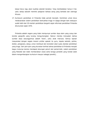 tanpa harus ragu akan kualitas sekolah tersebut. Yang membedakan hanya 2 hal,
yaitu setiap sekolah memiliki pelajaran bahasa asing yang berbeda dan olahraga
khusus.
17. Kurikulum pendidikan di Finlandia tidak pernah berubah. Komitmen untuk terus
melaksanakan sistem pendidikan berkualitas tinggi ini dijaga dengan baik walaupun
sudah lebih dari 20 menteri pendidikan berganti sejak reformasi pendidikan Finlandia
diluncurkan sejak 1970.
Finlandia adalah negara yang tidak mempunyai sumber daya alam yang cukup dan
kondisi geografis yang kurang menguntungkan. Namun mereka menyadari bahwa
sumber daya sesungguhnya adalah ‘brain’, yaitu anak manusia. Semua lapisan
masyarakat dengan segala macam profesi apakah itu guru, kepala sekolah, politisi,
dokter, pengacara, setuju untuk membuat dan konsisten akan suatu standar pendidikan
yang tinggi. Dari poin-poin yang diuraikan terlihat bahwa pendidikan di Finlandia menjadi
bagus mutunya karena mendapat dukungan penuh dari pemerintah, sistem pendidikan
yang fleksibel dan tidak memberatkan siswa serta tenaga pendidik yang handal (baik
dalam mengembangkan kurikulum maupun sebagai peneliti).
 