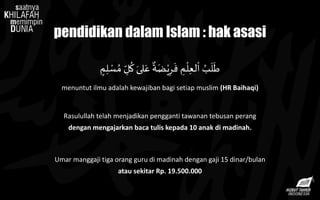 pendidikan dalam Islam : hak asasi
‫م‬ِ‫ل‬ ْ‫س‬ ُ‫م‬ ِ‫ل‬
ُ
‫ك‬ َ‫لى‬َ‫ع‬
ٌ
‫ة‬َ‫ض‬ْ‫ي‬ِ‫ر‬
َ
‫ف‬ ِ‫م‬
ْ
‫ل‬ِ‫ع‬‫ل‬
ْ
‫ا‬ ُ‫ب‬
َ
‫ل‬
َ
‫ط‬
menuntut ilmu adalah kewajiban bagi setiap muslim (HR Baihaqi)
Rasulullah telah menjadikan pengganti tawanan tebusan perang
dengan mengajarkan baca tulis kepada 10 anak di madinah.
Umar manggaji tiga orang guru di madinah dengan gaji 15 dinar/bulan
atau sekitar Rp. 19.500.000
 