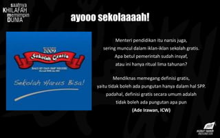 Menteri pendidikan itu narsis juga,
sering muncul dalam iklan-iklan sekolah gratis.
Apa betul pemerintah sudah insyaf,
atau ini hanya ritual lima tahunan?
Mendiknas memegang definisi gratis,
yaitu tidak boleh ada pungutan hanya dalam hal SPP.
padahal, definisi gratis secara umum adalah
tidak boleh ada pungutan apa pun
(Ade Irawan, ICW)
ayooo sekolaaaah!
 