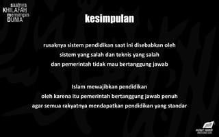 kesimpulan
rusaknya sistem pendidikan saat ini disebabkan oleh
sistem yang salah dan teknis yang salah
dan pemerintah tidak mau bertanggung jawab
Islam mewajibkan pendidikan
oleh karena itu pemerintah bertanggung jawab penuh
agar semua rakyatnya mendapatkan pendidikan yang standar
 