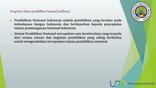 Pengertian Sistempendidikan Nasional (sisdiknas)
 Pendidikan Nasional Indonesia adalah pendidikan yang berakar pada
kebudayaan bangsa Indonesia dan berdasarkan kepada pencapaian
tujuan pembangunan Nasional Indonesia.
 Sistem Pendidikan Nasional merupakan satu keseluruhan yang terpadu
dari semua satuan dan kegiatan pendidikan yang saling berkaitan
untuk mengusahakan tercapainya tujuan pendidikan nasional.
 
