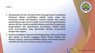 Lanjut…..
 Berdasarkan UU No. 20 tahun 2003 tentang Sistem Pendidikan
Nasional, bahwa pendidikan adalah usaha sadar dan
terencana untuk mewujudkan suasana belajar dan proses
pembelajaran agar peserta didik secara aktif mengembangkan
potensi dirinya untuk memiliki kekuatan spiritual keagamaan,
pengendalian diri, kepribadian, kecerdasan, akhlak mulia,
serta keterampilan yang diperlukan dirinya, masyarakat,
bangsa dan negara.
 Sistem pendidikan Nasional diselenggarakan oleh pemerintah
dan swasta di bawah tanggung jawab Mentri Dikbut dan
Mentri Lainnya, seperti pendidikan agama oleh Mentri Agama,
AKABRI oleh Mentri Pertahanan dan Keamanan.
 