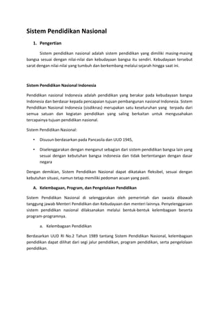 Sistem Pendidikan Nasional
1. Pengertian
Sistem pendidikan nasional adalah sistem pendidikan yang dimiliki masing-masing
bangsa sesuai dengan nilai-nilai dan kebudayaan bangsa itu sendiri. Kebudayaan tersebut
sarat dengan nilai-nilai yang tumbuh dan berkembang melalui sejarah hingga saat ini.
Sistem Pendidikan Nasional Indonesia
Pendidikan nasional Indonesia adalah pendidikan yang berakar pada kebudayaan bangsa
Indonesia dan berdasar kepada pencapaian tujuan pembangunan nasional Indonesia. Sistem
Pendidikan Nasional Indonesia (sisdiknas) merupakan satu keseluruhan yang terpadu dari
semua satuan dan kegiatan pendidikan yang saling berkaitan untuk mengusahakan
tercapainya tujuan pendidikan nasional.
Sistem Pendidikan Nasional:
• Disusun berdasarkan pada Pancasila dan UUD 1945,
• Diselenggarakan dengan menganut sebagian dari sistem pendidikan bangsa lain yang
sesuai dengan kebutuhan bangsa indonesia dan tidak bertentangan dengan dasar
negara
Dengan demikian, Sistem Pendidikan Nasional dapat dikatakan fleksibel, sesuai dengan
kebutuhan situasi, namun tetap memiliki pedoman acuan yang pasti.
A. Kelembagaan, Program, dan Pengelolaan Pendidikan
Sistem Pendidikan Nasional di selenggarakan oleh pemerintah dan swasta dibawah
tanggung jawab Menteri Pendidikan dan Kebudayaan dan menteri lainnya. Penyelenggaraan
sistem pendidikan nasional dilaksanakan melalui bentuk-bentuk kelembagaan beserta
program-programnya.
a. Kelembagaan Pendidikan
Berdasarkan UUD RI No.2 Tahun 1989 tantang Sistem Pendidikan Nasional, kelembagaan
pendidikan dapat dilihat dari segi jalur pendidikan, program pendidikan, serta pengelolaan
pendidikan.
 