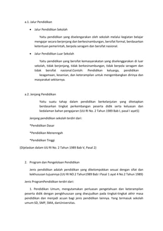 a.1. Jalur Pendidikan
• Jalur Pendidikan Sekolah
Yaitu pendidikan yang diselengarakan oleh sekolah melalui kegiatan belajar
mengajar secara berjenjang dan berkesinambungan, bersifat formal, berdasarkan
ketentuan pemerintah, berpola seragam dan bersifat nasional.
• Jalur Pendidikan Luar Sekolah
Yaitu pendidikan yang bersifat kemasyarakatan yang diselenggarakan di luar
sekolah, tidak berjenjang, tidak berkesinambungan, tidak berpola seragam dan
tidak bersifat nasional.Contoh: Pendidikan keluarga, pendidikan
keagamaan, kesenian, dan keterampilan untuk mengembangkan dirinya dan
masyarakat sekitarnya.
a.2. Jenjang Pendidikan
Yaitu suatu tahap dalam pendidikan berkelanjutan yang ditetapkan
berdasarkan tingkat perkembangan peserta didik serta keluasan dan
kedalaman bahan pengajaran (UU RI No. 2 Tahun 1989 Bab I, pasal I ayat5)
Jenjang pendidikan sekolah terdiri dari:
*Pendidikan Dasar
*Pendidikan Menenngah
*Pendidikan Tinggi
(Dijelaskan dalam UU RI No. 2 Tahun 1989 Bab V, Pasal 2)
2. Program dan Pengelolaan Pendidikan
Jenis pendidikan adalah pendidikan yang dikelompokkan sesuai dengan sifat dan
kekhususan tujuannya (UU RI NO.2 Tahun1989 Bab I Pasal 1 ayat 4 No.2 Tahun 1989)
Jenis ProgramPendidikan terdiri dari:
1. Pendidikan Umum, mengutamakan perluasan pengetahuan dan keterampilan
peserta didik dengan pengkhususan yang diwujudkan pada tingkat-tingkat akhir masa
pendidikan dan menjadi acuan bagi jenis pendidikan lainnya. Yang termasuk sekolah
umum:SD, SMP, SMA, danUniversitas.
 