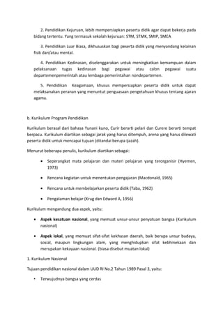2. Pendidikan Kejuruan, lebih mempersiapkan peserta didik agar dapat bekerja pada
bidang tertentu. Yang termasuk sekolah kejuruan: STM, STMK, SMIP, SMEA
3. Pendidikan Luar Biasa, dikhususkan bagi peserta didik yang menyandang kelainan
fisik dan/atau mental.
4. Pendidikan Kedinasan, diselenggarakan untuk meningkatkan kemampuan dalam
pelaksanaan tugas kedinasan bagi pegawai atau calon pegawai suatu
departemenpemerintah atau lembaga pemerintahan nondepartemen.
5. Pendidikan Keagamaan, khusus mempersiapkan peserta didik untuk dapat
melaksanakan peranan yang menuntut penguasaan pengetahuan khusus tentang ajaran
agama.
b. Kurikulum Program Pendidikan
Kurikulum berasal dari bahasa Yunani kuno, Curir berarti pelari dan Curere berarti tempat
berpacu. Kurikulum diartikan sebagai jarak yang harus ditempuh, arena yang harus dilewati
peserta didik untuk mencapai tujuan (ditandai berupa ijazah).
Menurut beberapa penulis, kurikulum diartikan sebagai:
• Seperangkat mata pelajaran dan materi pelajaran yang terorganisir (Hyemen,
1973)
• Rencana kegiatan untuk menentukan pengajaran (Macdonald, 1965)
• Rencana untuk membelajarkan peserta didik (Taba, 1962)
• Pengalaman belajar (Krug dan Edward A, 1956)
Kurikulum mengandung dua aspek, yaitu:
• Aspek kesatuan nasional, yang memuat unsur-unsur penyatuan bangsa (Kurikulum
nasional)
• Aspek lokal, yang memuat sifat-sifat kekhasan daerah, baik berupa unsur budaya,
sosial, maupun lingkungan alam, yang menghidupkan sifat kebhinekaan dan
merupakan kekayaan nasional. (biasa disebut muatan lokal)
1. Kurikulum Nasional
Tujuan pendidikan nasional dalam UUD RI No.2 Tahun 1989 Pasal 3, yaitu:
• Terwujudnya bangsa yang cerdas
 