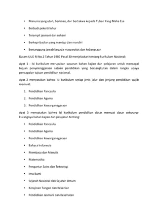 • Manusia yang utuh, beriman, dan bertakwa kepada Tuhan Yang Maha Esa
• Berbudi pekerti luhur
• Terampil jasmani dan rohani
• Berkepribadian yang mantap dan mandiri
• Bertanggung jawab kepada masyarakat dan kebangsaan
Dalam UUD RI No.2 Tahun 1989 Pasal 30 menjelaskan tentang kurikulum Nasional:
Ayat 1 : Isi kurikulum merupakan susunan bahan kajian dan pelajaran untuk mencapai
tujuan penyelenggaraan satuan pendidikan yang bersangkutan dalam rangka upaya
pencapaian tujuan pendidikan nasional.
Ayat 2 menyatakan bahwa isi kurikulum setiap jenis jalur dan jenjang pendidikan wajib
memuat:
1. Pendidikan Pancasila
2. Pendidikan Agama
3. Pendidikan Kewarganegaraan
Ayat 3 menyatakan bahwa isi kurikulum pendidikan dasar memuat dasar sekurang-
kurangnya bahan kajian dan pelajaran tentang:
• Pendidikan Pancasila
• Pendidikan Agama
• Pendidikan Kewarganegaraan
• Bahasa Indonesia
• Membaca dan Menulis
• Matematika
• Pengantar Sains dan Teknologi
• Imu Bumi
• Sejarah Nasional dan Sejarah Umum
• Kerajinan Tangan dan Kesenian
• Pendidikan Jasmani dan Kesehatan
 