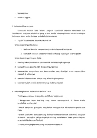 • Menggambar
• Bahasaa Inggris
2. Kurikulum Muatan Lokal
Kurikulum muatan lokal dalam Lampiran Keputusan Menteri Pendidikan dan
Kebudayaan: program pendidikan yang isi dan media penyampaiannya dikaitkan dengan
lingkungan alam, sosial, budaya, serta kebutuhan daerah
• Tujuan Muatan Lokal dalam kurikulum SD
Untuk kepentingan Nasional:
1. Melestarikan dan mengembangkan kebudayaan khas daerah
2. Menubah nilai dan sikap masyarakat terhadap lingkungan ke arah positif
Untuk Kepentingan Peserta Didik:
1. Meningkatkan pemahaman peserta didik terhadap lingkungannya
2. Mengakrabkan peserta didik dengan lingungannya
3. Menerapkan pengetahuan dan keterampilan yang dipelajari untuk memecahkan
masalah di sekitarnya
4. Memanfaatkan sumber belajar yang ada di lingkungannya
5. Mempermudah peserta didik menyerap materi pelajaran
a. Faktor Penghambat Pelaksanaan Muatan Lokal
*Sulitnya pembinaan tingkah laku afektif dan psikomotor
* Penggunaan team teaching yang belum memasyarakat di dalam tradisi
pembelajaran di sekolah
* Masih banyaknya guru-guru yang belum menggunakan keterampilan proses dan
CBSA
* Sistem ujian akhir dan ijazah yang memberikan tekanan lebih pada mata pelajaran
akademik. Sedangkan pelajaran-pelajaran yang memberikan bekal praktis kepada
peserta didik dianggap fakultatif
*Sarana penunjang tertentu yang belum dimiliki sekolah
 