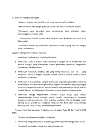 b. Faktor Penunjang Muatan Lokal
* Adanya keinginan peserta didik untuk cepat memperoleh bekal kerja
* Materi muatan lokal yang dapat dijadikan sasaran belajar bermacam-macam
*Ketenagaan yang bervariasi yang partisipasinya dapat dilibatkan dalam
penyelenggaraan muatan lokal
* Tercantumnya materi muatan lokal sebagai materi kurikulum dan telah rutin
dilaksanakan
* Banyaknya media yang membantu penyebaran informasi yang berkaitan dengan
materi muatan lokal
Upaya Pembangunan Pendidikan Nasional
Jenis Upaya Pembangunan Pendidikan Nasional:
1. Pembaruan Landasan Yuridis, Yaitu berhubungan dengan hal-hal fundamental dan
bersifat prinsipal. Seperti komponen struktur pendidikan, kurikulum, pengelolaan,
pengawasan, dan ketenagaan
2. Pembaruan Kurikulum, Sifatnya ada yang mempertahankan, dan ada yang
mengubah. Berkaitan dengan landasan filosofis, landasan historis, landasan sosial,
dan landasan psikologis
3. Pembaruan Pola Masa Studi, Meliputi pembaruan jenjangdan pendidikan serta lama
waktu belajar pada satu satuan pendidikan, seperti penambahan dan pengurangan
masa studi dengan alasan-alasan tertentu. Contoh pengubahan wajib belajar 6 tahun
menjadi 9 tahun, pendidikan profesi untuk menunjang kualitas tenaga pengajar.
4. Pembaruan Tenaga Kependidikan, Berkaitan dengan tenaga yang bertugas
menyelenggarakan kegiatan mengajar, melatih, meneliti, mengembangkan, mengelola,
dan/atau memberikan pelayanan teknis di bidang pendidikan. Hal ini dianggap sangat
penting karena pembaruan komponen-komponen lain tidak akan tewujud tanpa
ditunjang oleh tenaga-tenaga pelaksana kependidikan.
Program Pokok Pembangunan Pendidikan merealisasikan Pasal 31 dan Pasal 32 UUD
1945 :
• Tiap- tiap warga negara mendapat pengajaran
• Pemerintah mengusahakan dan menyelenggarakan satu sistem pengajaran nasional
• Pemerintah memajukan kebudayaan nasional Indonesia
 