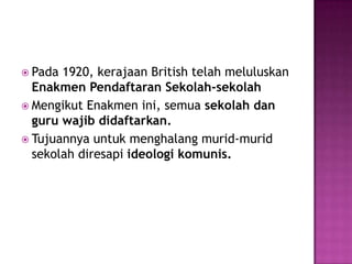 Pada 1920, kerajaan British telahmeluluskanEnakmenPendaftaranSekolah-sekolahMengikutEnakmenini, semuasekolahdan guru wajibdidaftarkan.Tujuannyauntukmenghalangmurid-muridsekolahdiresapi ideologikomunis.