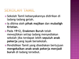 SekolahtamilSekolah Tamil kebanyakannyadidirikandiladang-ladanggetah.Iadibinaoleh pihakmajikandanmubalighKristian.Pada 1912, EnakmenBuruh telahmewajibkansetiapladangmenyediakansekolahjikaterdapatlebihsepuluhanakpekerja yang layakbersekolah.Pendidikan Tamil yang disediakanbertujuanmengekalkananak-anakpekerjamenjadiburuhdiladangtersebut.