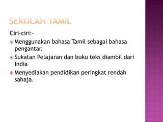SekolahtamilCiri-ciri:-Menggunakanbahasa Tamil sebagaibahasapengantar.SukatanPelajarandanbukuteksdiambildari IndiaMenyediakanpendidikanperingkatrendahsahaja.