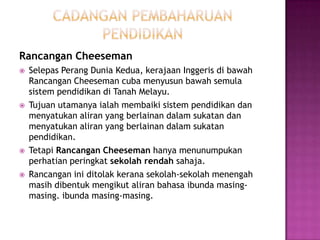 cadanganpembaharuanpendidikanRancanganCheesemanSelepasPerangDuniaKedua, kerajaanInggerisdibawahRancanganCheesemancubamenyusunbawahsemulasistempendidikandi Tanah Melayu.Tujuanutamanyaialahmembaikisistempendidikandanmenyatukanaliran yang berlainandalamsukatandanmenyatukanaliran yang berlainandalamsukatanpendidikan.TetapiRancanganCheesemanhanyamenunumpukanperhatianperingkatsekolahrendahsahaja.Rancanganiniditolakkeranasekolah-sekolahmenengahmasihdibentukmengikutaliranbahasaibundamasing-masing. ibundamasing-masing.