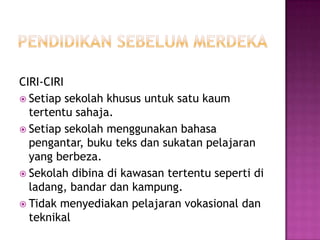 PENDIDIKAN SEBELUM MERDEKACIRI-CIRISetiapsekolahkhususuntuksatukaumtertentusahaja.Setiapsekolahmenggunakanbahasapengantar, bukuteksdansukatanpelajaran yang berbeza.Sekolahdibinadikawasantertentusepertidiladang, bandardankampung.Tidakmenyediakanpelajaranvokasionaldanteknikal