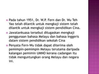 Padatahun 1951, Dr. W.P. Fern dan Dr. Wu Teh Yao telahdilantikuntukmengkajisistemtelahdilantikuntukmengkajisistempendidikanCina.Jawatankuasatersebutditugaskanmengkajipenggunaan bahasaMelayudanbahasaInggerisdalamsistempendidikansekolahCinaPenyata Fern-Wu tidakdapatditerimaolehpemimpin-pemimpinMelayu terutamadaripadakalanganpemimin UMNO keranacadanganitutidakmenguntungkanorangMelayudannegaraini.