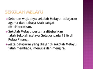 SekolahMelayuSebelumwujudnyasekolahMelayu, pelajaran agama dan bahasa Arab sangatdititikberatkan.SekolahMelayupertamaditubuhkanialah SekolahMelayuGelugorpada 1816 diPulau Pinang.Mata pelajaran yang diajardisekolahMelayuialahmembaca, menulisdanmengira.