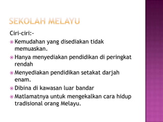SekolahmelayuCiri-ciri:-Kemudahan yang disediakantidakmemuaskan.HanyamenyediakanpendidikandiperingkatrendahMenyediakanpendidikansetakatdarjahenam.DibinadikawasanluarbandarMatlamatnyauntukmengekalkancarahiduptradisionalorangMelayu.