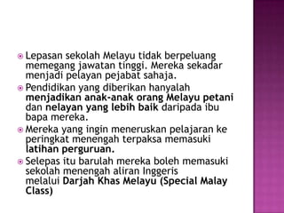 LepasansekolahMelayutidakberpeluangmemegangjawatantinggi. Merekasekadarmenjadipelayanpejabatsahaja.Pendidikan yang diberikanhanyalahmenjadikananak-anakorangMelayupetanidan nelayan yang lebihbaikdaripadaibubapamereka.Mereka yang inginmeneruskanpelajarankeperingkatmenengahterpaksamemasukilatihanperguruan.SelepasitubarulahmerekabolehmemasukisekolahmenengahaliranInggerismelalui DarjahKhasMelayu (Special Malay Class)