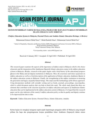 ASIAN PEOPLE JOURNAL, 2021, VOL 4(1), 132-147
132
SISTEM PENDIDIKAN TAHFIZ DI MALAYSIA, PILIHAN IBU BAPA DAN WARISAN PENDIDIKAN
ISLAM ANDALUS: SATU SOROTAN
(Tahfeez Education System in Malaysia, Parental Choice and Andalus Islamic Education Heritage: A Review)
Muhammad Zulazizi Mohd Nawi1*
, Mohd Rashidi Omar2
, Muhammad Amirul Mohd Nor3
1
School of Hospitality, Education and Business Studies (SHB), Management and Science University (MSU), Malaysia
2
Kolej Komuniti Chenderoh, Malaysia
3
Kolej Vokasional Nibong Tebal, Malaysia
*Corresponding Author: zulazizi0902@gmail.com
Received: 6 January 2021 • Accepted: 22 April 2021 • Published: 30 April 2021
Abstract
This research paper examines the aspects of the importance of tahfeez study in Malaysia which is the choice
of parents and the integration of the Andalusian (Spanish) Islamic education corpus in the tahfeez education
system in Malaysia. Besides, research in this paper begins with a brief history of the educational progress
Quran in the Malay and of religious institutions in Malaysia. Then, the awareness and choice of parents on
tahfeez education as well as a brief description of the application of Islamic education Andalusia (Spain) in
the tahfeez education system in Malaysia. Finally, the strengthening of the tahfeez institution in nurturing
the generation and legacy of quality human beings. This study used the methodology of the library approach.
Using documentary methods with scientific writing such as books, journals, proceedings, encyclopedias,
which is called document analysis that can help to finish this study. The whole study found that there are
elements that contribute to the selection of parents on tahfeez education and aspects of Andalusian Islamic
education that can be implemented in the tahfeez education system in Malaysia. It is hoped that this research
paper can be a key indicator of the country's tahfeez education policy so that its quality and dignity continue
to be improved from time to time.
Keywords: Tahfeez Education System, Parental Choice, Islamic Education, Andalus
Abstrak
Kertas kajian ini mengkaji mengenai aspek-aspek kepentingan pengajian tahfiz di Malaysia yang menjadi
pilihan ibu bapa dan pengintegrasian korpus pendidikan Islam Andalusia (Sepanyol) dalam sistem
ASIAN PEOPLE JOURNAL 2021, VOL 4(1), 132-147
e-ISSN: 2600-8971
http://dx.doi.org/10.37231/apj.2021.4.1.241
https://journal.unisza.edu.my/apj
 