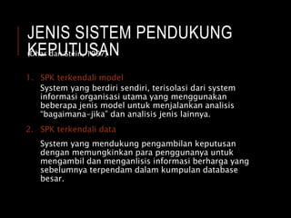 JENIS SISTEM PENDUKUNG
KEPUTUSAN
1. SPK terkendali model
System yang berdiri sendiri, terisolasi dari system
informasi organisasi utama yang menggunakan
beberapa jenis model untuk menjalankan analisis
“bagaimana-jika” dan analisis jenis lainnya.
2. SPK terkendali data
System yang mendukung pengambilan keputusan
dengan memungkinkan para penggunanya untuk
mengambil dan menganlisis informasi berharga yang
sebelumnya terpendam dalam kumpulan database
besar.
(Dhar dan Stein, 1997)
 