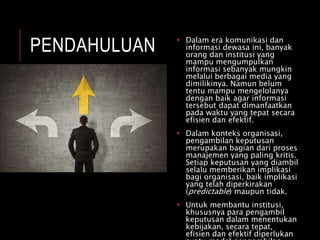 PENDAHULUAN  Dalam era komunikasi dan
informasi dewasa ini, banyak
orang dan institusi yang
mampu mengumpulkan
informasi sebanyak mungkin
melalui berbagai media yang
dimilikinya. Namun belum
tentu mampu mengelolanya
dengan baik agar informasi
tersebut dapat dimanfaatkan
pada waktu yang tepat secara
efisien dan efektif.
 Dalam konteks organisasi,
pengambilan keputusan
merupakan bagian dari proses
manajemen yang paling kritis.
Setiap keputusan yang diambil
selalu memberikan implikasi
bagi organisasi, baik implikasi
yang telah diperkirakan
(predictable) maupun tidak.
 Untuk membantu institusi,
khususnya para pengambil
keputusan dalam menentukan
kebijakan, secara tepat,
efisien dan efektif diperlukan
 