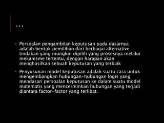 …
 Persoalan pengambilan keputusan pada dasarnya
adalah bentuk pemilihan dari berbagai alternative
tindakan yang mungkin dipilih yang prosesnya melalui
mekanisme tertentu, dengan harapan akan
menghasilkan sebuah keputusan yang terbaik
 Penyusunan model keputusan adalah suatu cara untuk
mengembangkan hubungan-hubungan logis yang
mendasari persoalan keputusan ke dalam suatu model
matematis yang mencerminkan hubungan yang terjadi
diantara factor-factor yang terlibat.
 